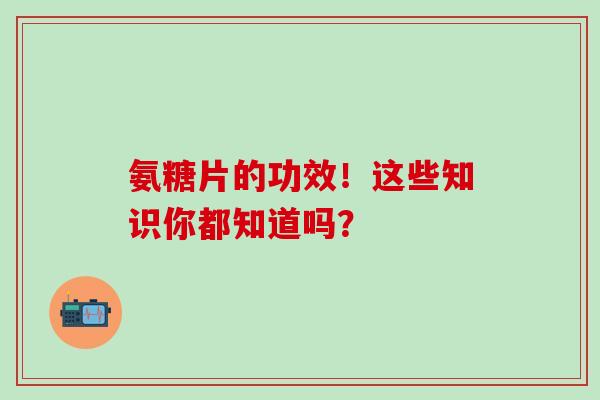 氨糖片的功效！这些知识你都知道吗？