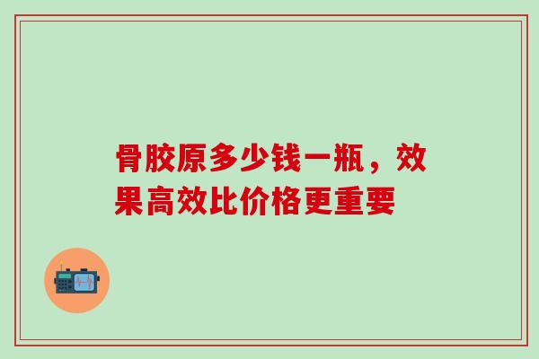 骨胶原多少钱一瓶，效果高效比价格更重要