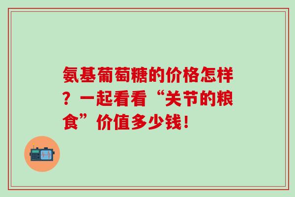 氨基葡萄糖的价格怎样？一起看看“关节的粮食”价值多少钱！