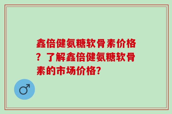 鑫倍健氨糖软骨素价格？了解鑫倍健氨糖软骨素的市场价格？