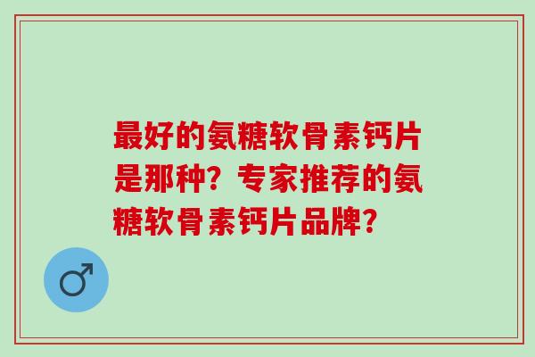 最好的氨糖软骨素钙片是那种？专家推荐的氨糖软骨素钙片品牌？
