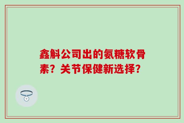 鑫斛公司出的氨糖软骨素？关节保健新选择？