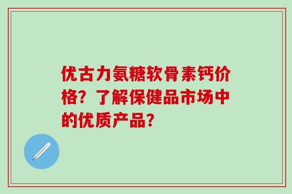 优古力氨糖软骨素钙价格？了解保健品市场中的优质产品？