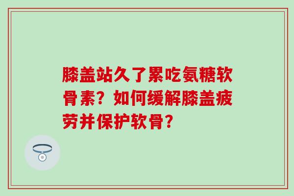 膝盖站久了累吃氨糖软骨素？如何缓解膝盖疲劳并保护软骨？