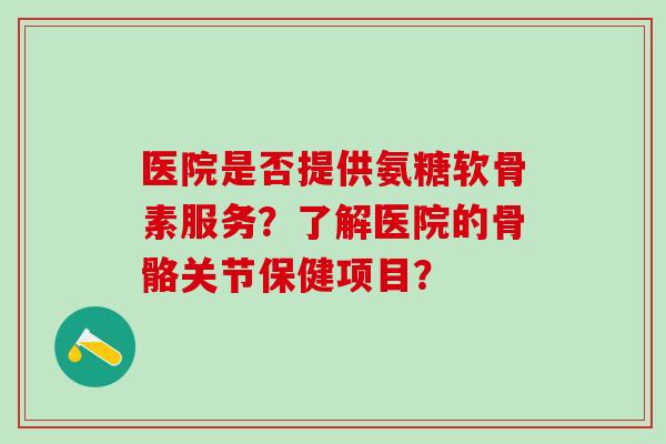 医院是否提供氨糖软骨素服务?了解医院的骨骼关节保健项目? 医院是否提供氨糖软骨素服务?了解医院的骨骼关节保健项目?