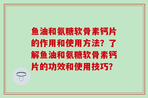 鱼油和氨糖软骨素钙片的作用和使用方法？了解鱼油和氨糖软骨素钙片的功效和使用技巧？