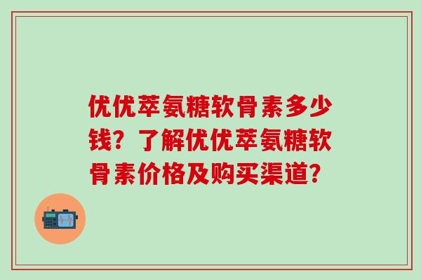 优优萃氨糖软骨素多少钱？了解优优萃氨糖软骨素价格及购买渠道？