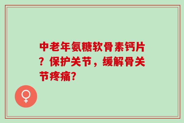 中老年氨糖软骨素钙片？保护关节，缓解骨关节疼痛？