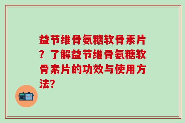 益节维骨氨糖软骨素片？了解益节维骨氨糖软骨素片的功效与使用方法？