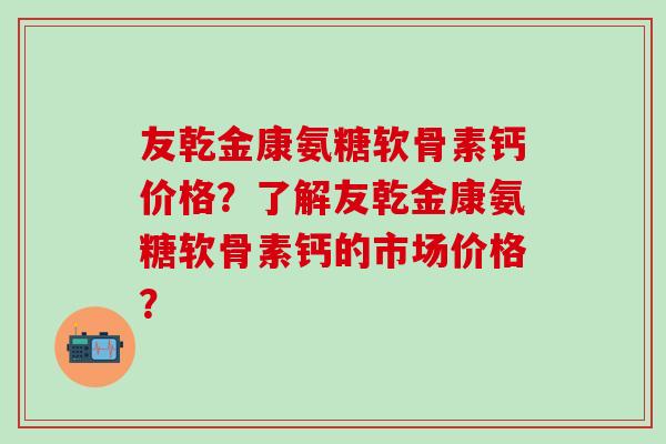 友乾金康氨糖软骨素钙价格?了解友乾金康氨糖软骨素钙的市场价格? 友乾金康氨糖软骨素钙价格?了解友乾金康氨糖软骨素钙的市场价格?