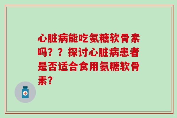 心脏病能吃氨糖软骨素吗？？探讨心脏病患者是否适合食用氨糖软骨素？