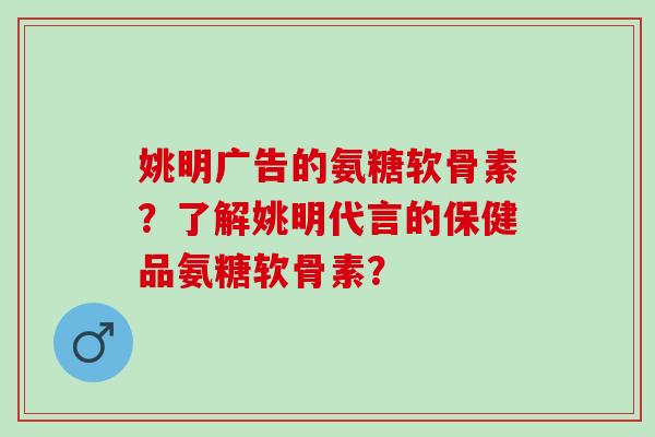 姚明广告的氨糖软骨素？了解姚明代言的保健品氨糖软骨素？