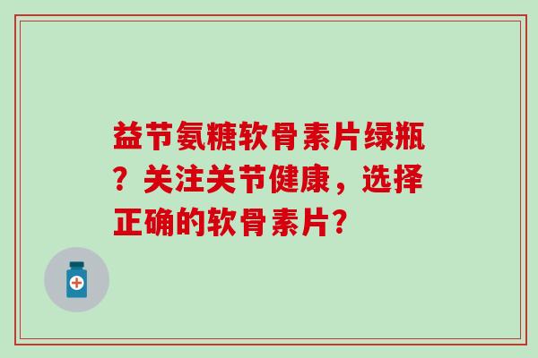益节氨糖软骨素片绿瓶？关注关节健康，选择正确的软骨素片？
