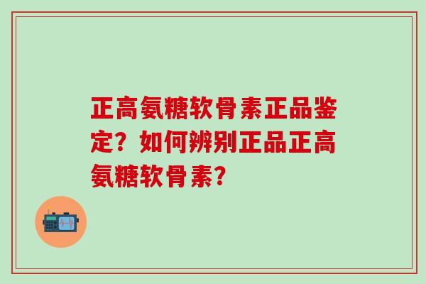正高氨糖软骨素正品鉴定？如何辨别正品正高氨糖软骨素？