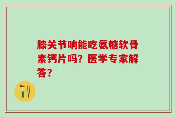膝关节响能吃氨糖软骨素钙片吗？医学专家解答？