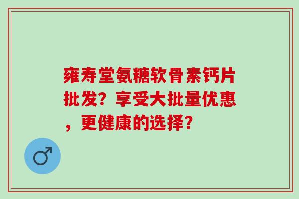 雍寿堂氨糖软骨素钙片批发？享受大批量优惠，更健康的选择？