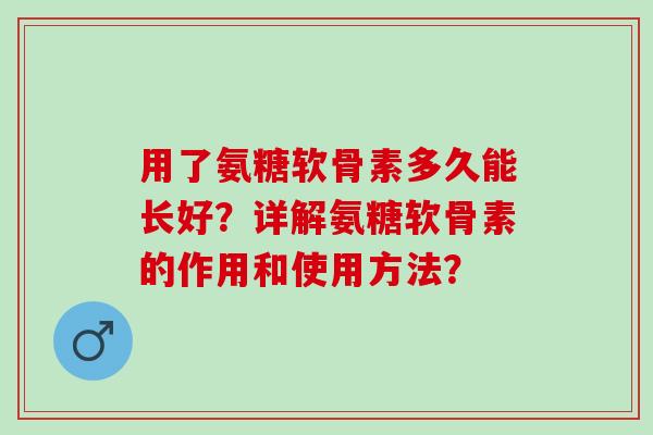 用了氨糖软骨素多久能长好？详解氨糖软骨素的作用和使用方法？