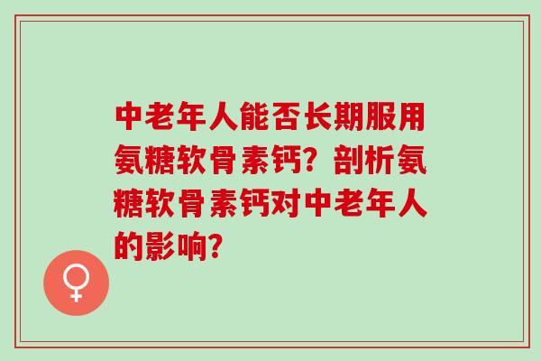 中老年人能否长期服用氨糖软骨素钙？剖析氨糖软骨素钙对中老年人的影响？
