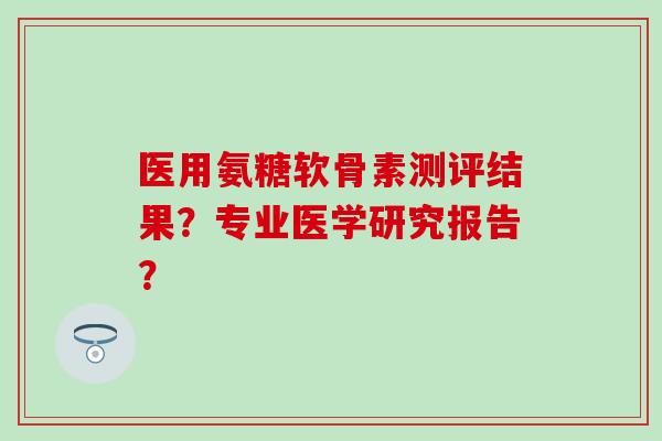 医用氨糖软骨素测评结果？专业医学研究报告？