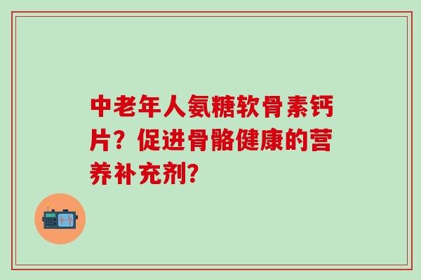 中老年人氨糖软骨素钙片?促进骨骼健康的营养补充剂? 中老年人氨糖软骨素钙片?促进骨骼健康的营养补充剂?