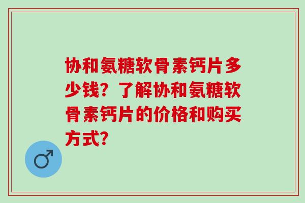 协和氨糖软骨素钙片多少钱？了解协和氨糖软骨素钙片的价格和购买方式？