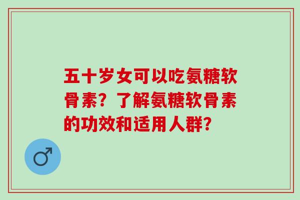 五十岁女可以吃氨糖软骨素？了解氨糖软骨素的功效和适用人群？