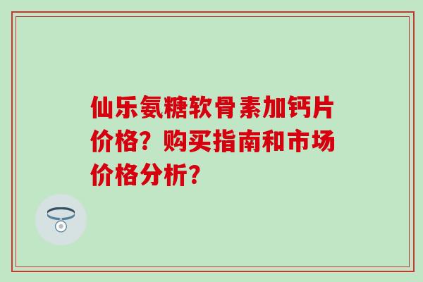 仙乐氨糖软骨素加钙片价格？购买指南和市场价格分析？
