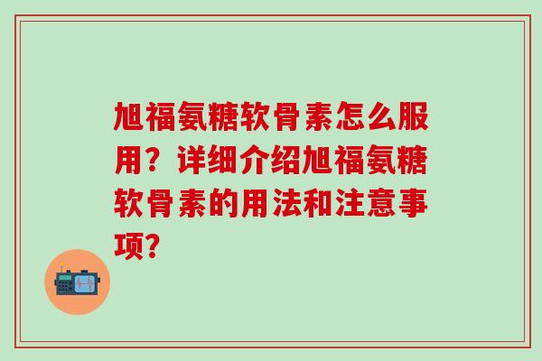 旭福氨糖软骨素怎么服用？详细介绍旭福氨糖软骨素的用法和注意事项？