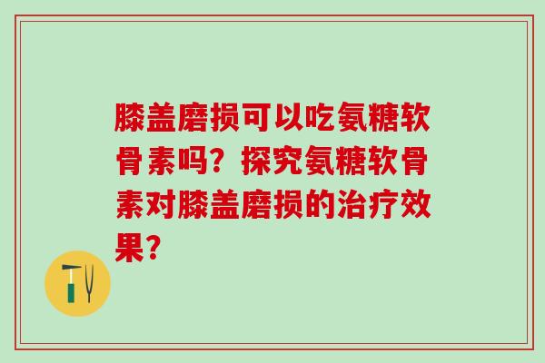 膝盖磨损可以吃氨糖软骨素吗？探究氨糖软骨素对膝盖磨损的治疗效果？