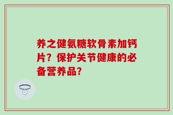 养之健氨糖软骨素加钙片？保护关节健康的必备营养品？