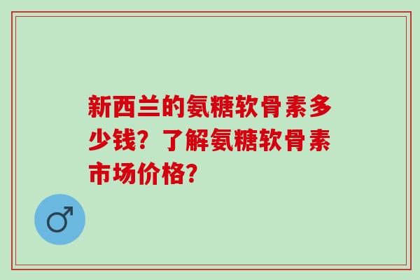 新西兰的氨糖软骨素多少钱？了解氨糖软骨素市场价格？