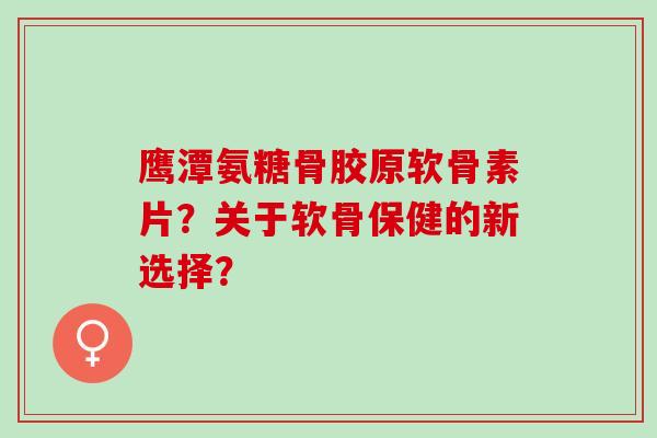 鹰潭氨糖骨胶原软骨素片？关于软骨保健的新选择？