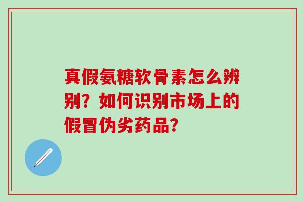 真假氨糖软骨素怎么辨别？如何识别市场上的假冒伪劣药品？