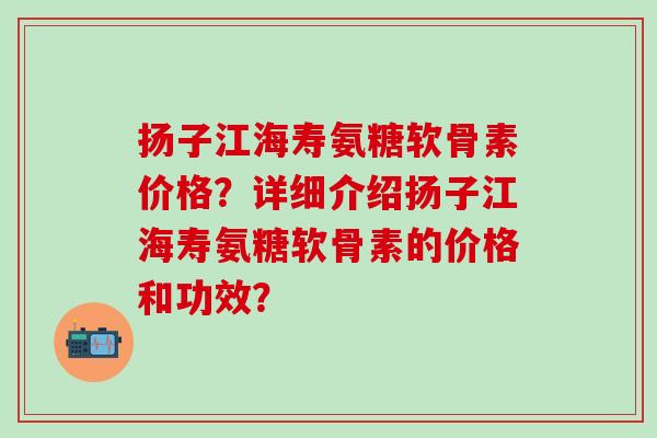 扬子江海寿氨糖软骨素价格？详细介绍扬子江海寿氨糖软骨素的价格和功效？