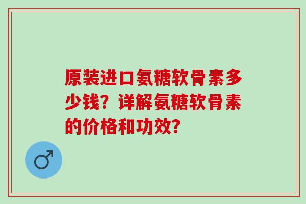 原装进口氨糖软骨素多少钱?详解氨糖软骨素的价格和功效? 原装进口氨糖软骨素多少钱?详解氨糖软骨素的价格和功效?