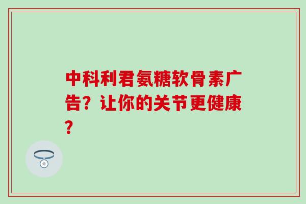 中科利君氨糖软骨素广告？让你的关节更健康？