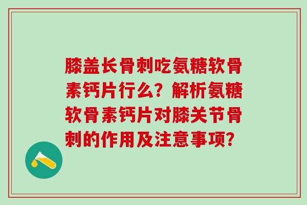 膝盖长骨刺吃氨糖软骨素钙片行么？解析氨糖软骨素钙片对膝关节骨刺的作用及注意事项？