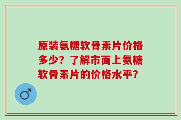 原装氨糖软骨素片价格多少？了解市面上氨糖软骨素片的价格水平？