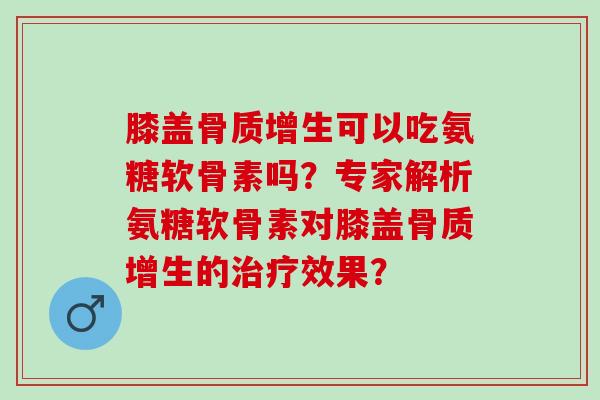 膝盖骨质增生可以吃氨糖软骨素吗？专家解析氨糖软骨素对膝盖骨质增生的治疗效果？