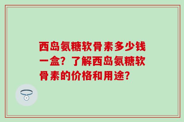 西岛氨糖软骨素多少钱一盒？了解西岛氨糖软骨素的价格和用途？