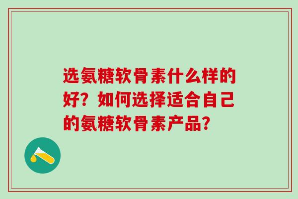 选氨糖软骨素什么样的好？如何选择适合自己的氨糖软骨素产品？