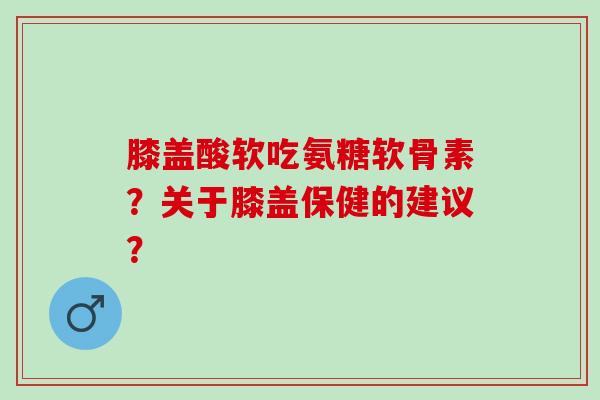 膝盖酸软吃氨糖软骨素？关于膝盖保健的建议？