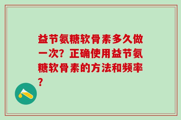 益节氨糖软骨素多久做一次？正确使用益节氨糖软骨素的方法和频率？