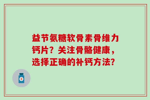 益节氨糖软骨素骨维力钙片?关注骨骼健康,选择正确的补钙方法? 益节氨糖软骨素骨维力钙片?关注骨骼健康,选择正确的补钙方法?
