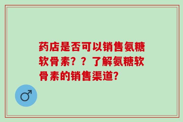 药店是否可以销售氨糖软骨素？？了解氨糖软骨素的销售渠道？