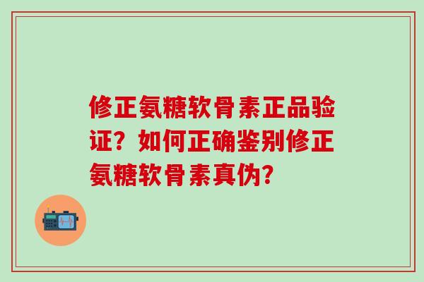 修正氨糖软骨素正品验证？如何正确鉴别修正氨糖软骨素真伪？