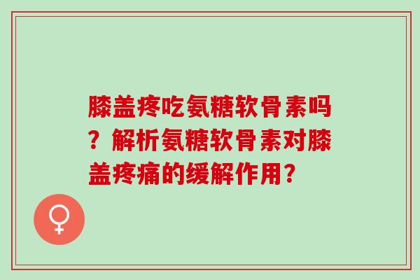 膝盖疼吃氨糖软骨素吗？解析氨糖软骨素对膝盖疼痛的缓解作用？