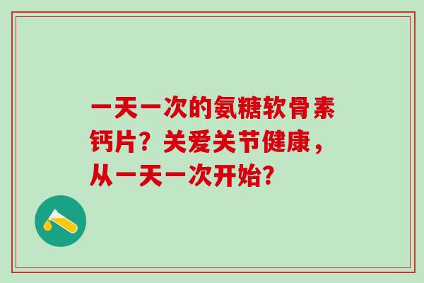一天一次的氨糖软骨素钙片？关爱关节健康，从一天一次开始？