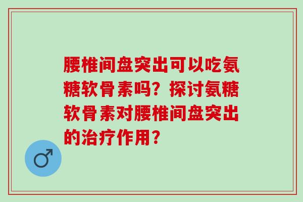 腰椎间盘突出可以吃氨糖软骨素吗？探讨氨糖软骨素对腰椎间盘突出的作用？