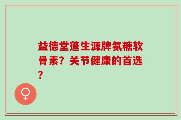 益德堂蓬生源牌氨糖软骨素？关节健康的首选？